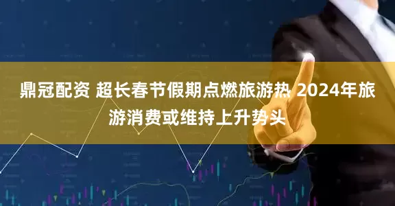 鼎冠配资 超长春节假期点燃旅游热 2024年旅游消费或维持上升势头