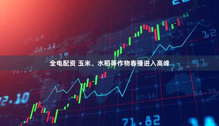 全电配资 玉米、水稻等作物春播进入高峰