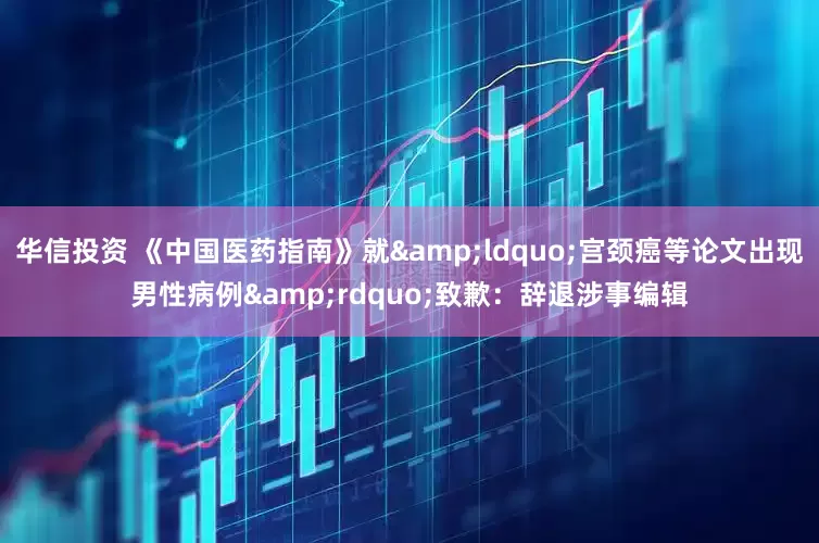 华信投资 《中国医药指南》就&ldquo;宫颈癌等论文出现男性病例&rdquo;致歉：辞退涉事编辑