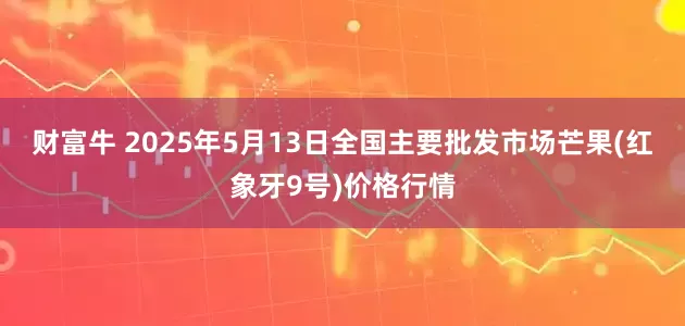 财富牛 2025年5月13日全国主要批发市场芒果(红象牙9号)价格行情