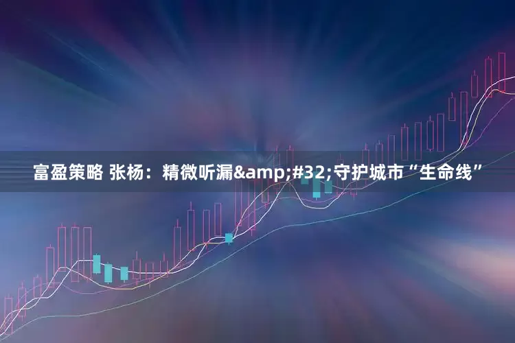 富盈策略 张杨：精微听漏&#32;守护城市“生命线”