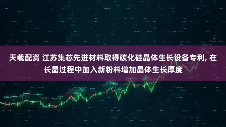 天载配资 江苏集芯先进材料取得碳化硅晶体生长设备专利, 在长晶过程中加入新粉料增加晶体生长厚度
