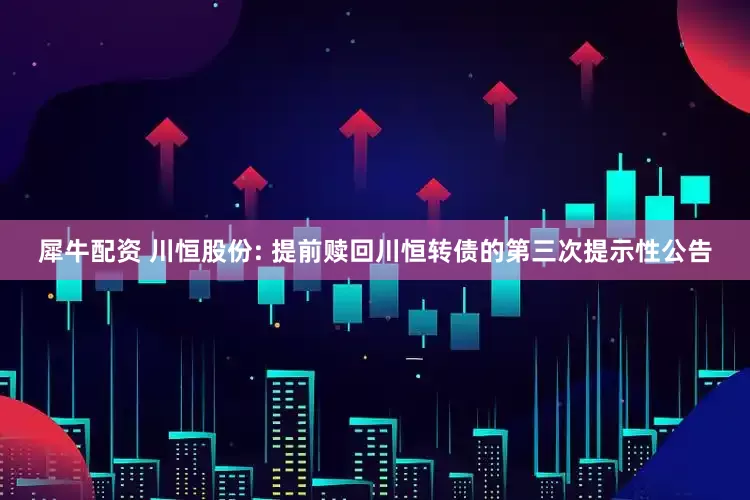 犀牛配资 川恒股份: 提前赎回川恒转债的第三次提示性公告
