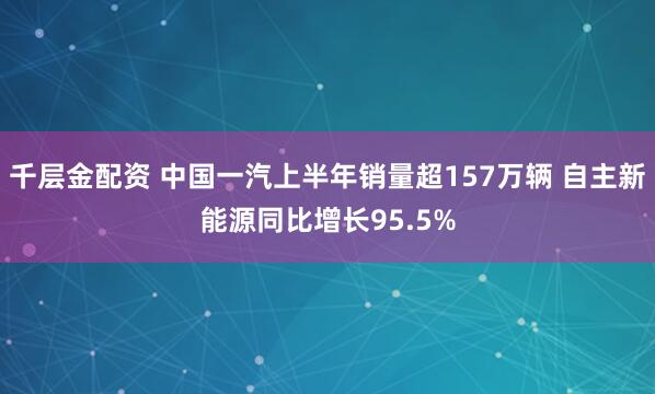 千层金配资 中国一汽上半年销量超157万辆 自主新能源同比增长95.5%