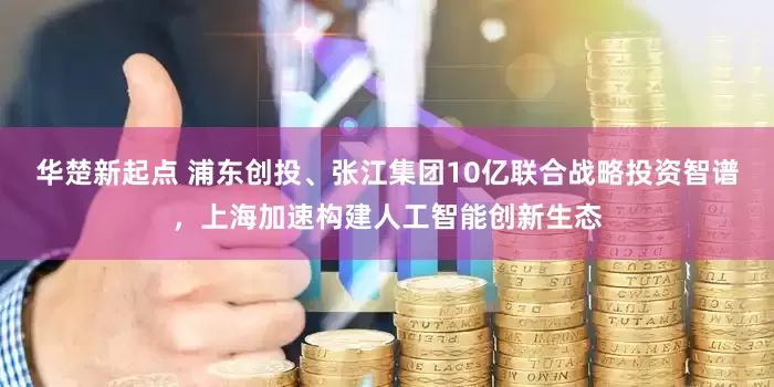 华楚新起点 浦东创投、张江集团10亿联合战略投资智谱，上海加速构建人工智能创新生态