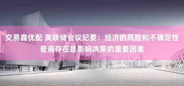 交易鑫优配 美联储会议纪要：经济的风险和不确定性普遍存在是影响决策的重要因素