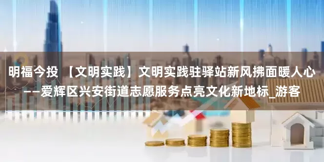 明福今投 【文明实践】文明实践驻驿站新风拂面暖人心——爱辉区兴安街道志愿服务点亮文化新地标_游客