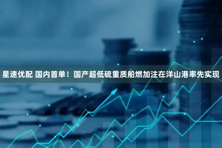 星速优配 国内首单！国产超低硫重质船燃加注在洋山港率先实现