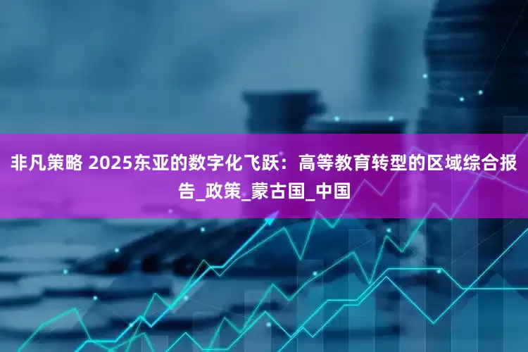 非凡策略 2025东亚的数字化飞跃：高等教育转型的区域综合报告_政策_蒙古国_中国