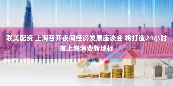 联美配资 上海召开夜间经济发展座谈会 将打造24小时夜上海消费新地标