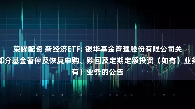 荣耀配资 新经济ETF: 银华基金管理股份有限公司关于旗下部分基金暂停及恢复申购、赎回及定期定额投资（如有）业务的公告