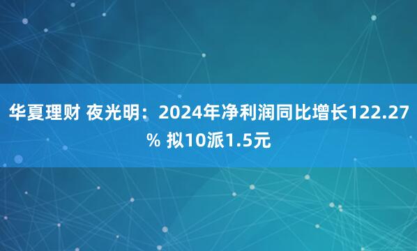 华夏理财 夜光明：2024年净利润同比增长122.27% 拟10派1.5元
