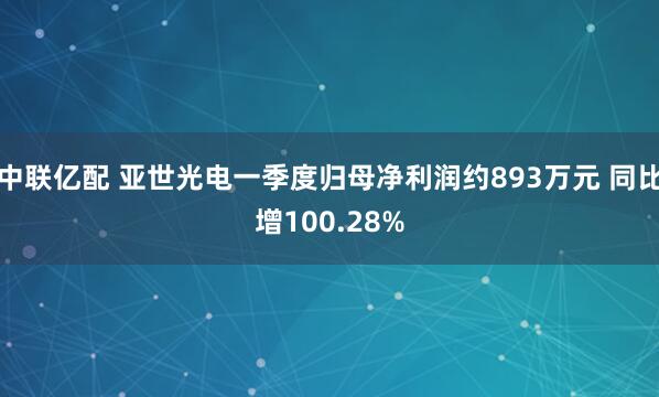 中联亿配 亚世光电一季度归母净利润约893万元 同比增100.28%