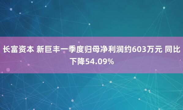 长富资本 新巨丰一季度归母净利润约603万元 同比下降54.09%
