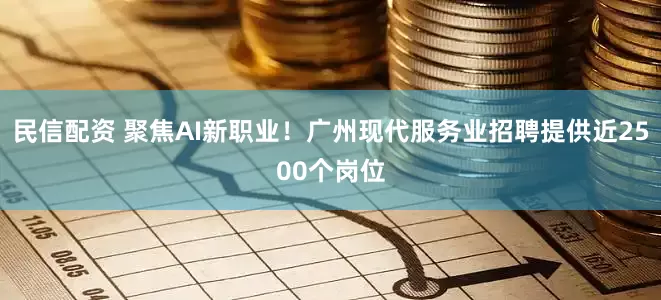 民信配资 聚焦AI新职业！广州现代服务业招聘提供近2500个岗位