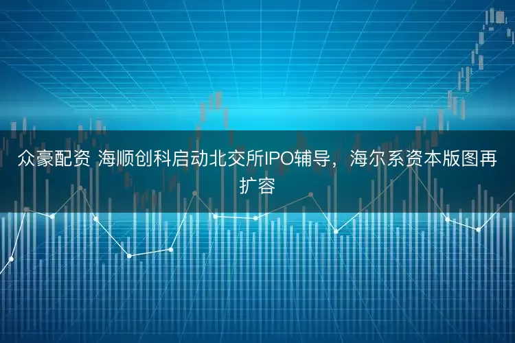 众豪配资 海顺创科启动北交所IPO辅导，海尔系资本版图再扩容